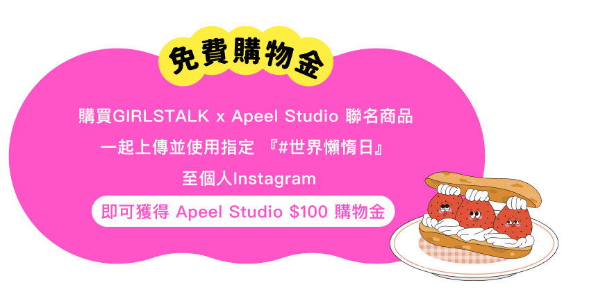 免費購物金,購買GIRLSTALK x Apeel Studio 聯名商品
                    一起上傳並使用指定 『#世界懶惰日』至個人Instagram.即可獲得 Apeel Studio $50 購物金